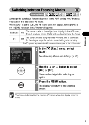 Page 8785
Shooting
Switching between Focusing Modes
Although the autofocus function is preset to the AiAF setting (9 AF frames), 
you can set it to the center AF frame.
When [AiAF] is set to [On], the AF frame does not appear. When [AiAF] is 
set to [Off], however, the AF frame will appear.
The   symbol represents the AF frames as they appear in the LCD monitor.
The focus is locked to the center AF frame when the digital zoom is 
used.
No frame OnThe camera detects the subject and highlights the AF frames,...
