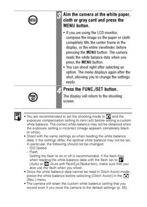 Page 9896
 You are recommended to set the shooting mode to   and the 
exposure compensation setting to zero (±0) before setting a custom 
white balance. The correct white balance may not be obtained when 
the exposure setting is incorrect (image appears completely black 
or white).
 Shoot with the same settings as when reading the white balance 
data. If the settings differ, the optimal white balance may not be set. 
In particular, the following should not be changed.
-ISO Speed
-Flash
Setting the flash to on...