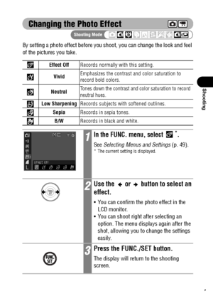 Page 9997
Shooting
Changing the Photo Effect
By setting a photo effect before you shoot, you can change the look and feel 
of the pictures you take.  
Effect OffRecords normally with this setting.
VividEmphasizes the contrast and color saturation to 
record bold colors.
Neutral
Tones down the contrast and color saturation to record 
neutral hues.
Low SharpeningRecords subjects with softened outlines.
SepiaRecords in sepia tones.
B/WRecords in black and white.
1In the FUNC. menu, select *.
See Selecting Menus...
