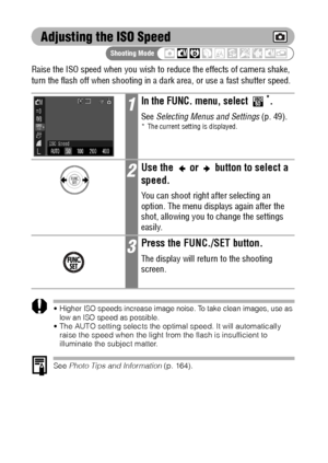 Page 10098
Adjusting the ISO Speed
Raise the ISO speed when you wish to reduce the effects of camera shake, 
turn the flash off when shooting in a dark area, or use a fast shutter speed.
Higher ISO speeds increase image noise. To take clean images, use as 
low an ISO speed as possible.
 The AUTO setting selects the optimal speed. It will automatically 
raise the speed when the light from the flash is insufficient to 
illuminate the subject matter.
See Photo Tips and Information (p. 164).
1In the FUNC. menu,...