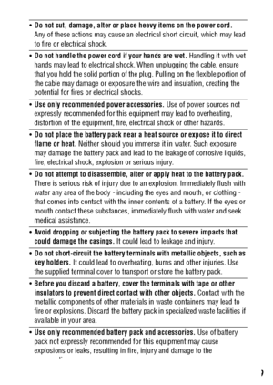 Page 11
9
Do not cut, damage, alter or place heavy items on the power cord.  
Any of these actions may cause an elect rical short circuit, which may lead 
to fire or electrical shock.
 Do not handle the power cord if your hands are wet.  Handling it with wet 
hands may lead to electrical shock.  When unplugging the cable, ensure 
that you hold the solid portion of the plug. Pulling on the flexible portion of 
the cable may damage or exposure th e wire and insulation, creating the 
potential for fires or...