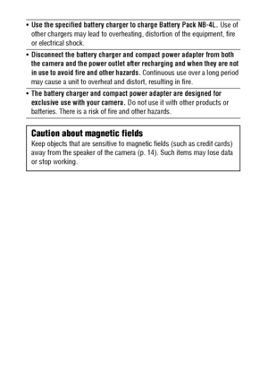 Page 12
10
Use the specified battery charger to charge Battery Pack NB-4L.  Use of 
other chargers may lead to  overheating, distortion of the equipment, fire 
or electrical shock.
 Disconnect the battery charger and compact power adapter from both 
the camera and the power outlet after recharging and when they are not 
in use to avoid fire and other hazards.  Continuous use over a long period 
may cause a unit to overheat an d distort, resulting in fire.
 The battery charger and compact power adapter are...