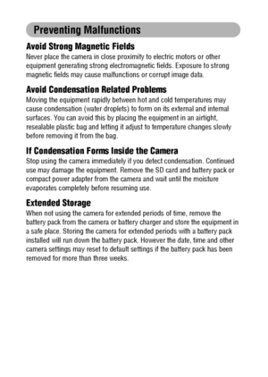 Page 14
12
Preventing Malfunctions
Avoid Strong Magnetic Fields
Never place the camera in close proximity to electric motors or other 
equipment generating strong electromagn etic fields. Exposure to strong 
magnetic fields may cause malfun ctions or corrupt image data.
Avoid Condensation Related Problems
Moving the equipment rapidly between  hot and cold temperatures may 
cause condensation (water droplets) to  form on its external and internal 
surfaces. You can avoid this by placi ng the equipment in an...