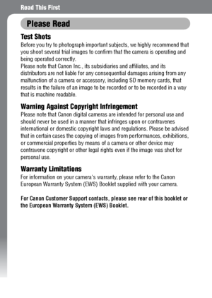 Page 8
6
Read This First
Please Read
Test Shots
Before you try to photograph important subjects, we highly recommend that 
you shoot several trial images to conf irm that the camera is operating and 
being operated correctly.
Please note that Canon Inc., its s ubsidiaries and affiliates, and its 
distributors are not liable for any co nsequential damages arising from any 
malfunction of a camera or accessory,  including SD memory cards, that 
results in the failure of an  image to be recorded or to be recorded...