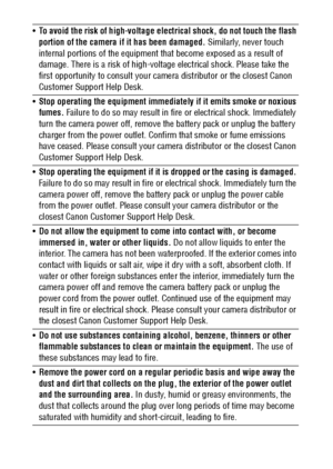 Page 10
8
To avoid the risk of high-voltage electrical shock, do not touch the flash 
portion of the camera if it has been damaged.  Similarly, never touch 
internal portions of the equipment  that become exposed as a result of 
damage. There is a risk of high-voltag e electrical shock. Please take the 
first opportunity to cons ult your camera distributor or the closest Canon 
Customer Support Help Desk. 
 Stop operating the equipment immediately if it emits smoke or noxious 
fumes.  Failure to do so may...