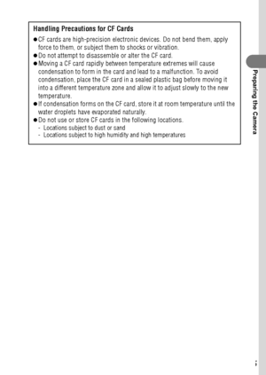 Page 2725
Preparing the Camera
Handling Precautions for CF Cards
zCF cards are high-precision electronic devices. Do not bend them, apply 
force to them, or subject them to shocks or vibration.
zDo not attempt to disassemble or alter the CF card.zMoving a CF card rapidly between temperature extremes will cause 
condensation to form in the card and lead to a malfunction. To avoid 
condensation, place the CF card in a sealed plastic bag before moving it 
into a different temperature zone and allow it to adjust...