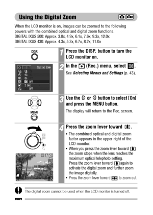 Page 6462
Using the Digital Zoom
When the LCD monitor is on, images can be zoomed to the following 
powers with the combined optical and digital zoom functions.
DIGITAL IXUS 500: Approx. 3.8x, 4.9x, 6.1x, 7.6x, 9.3x, 12.0x
DIGITAL IXUS 430: Approx. 4.3x, 5.3x, 6.7x, 8.2x, 11.0x 
The digital zoom cannot be used when the LCD monitor is turned off.
Images become coarser the more they are digitally zoomed.
1Press the DISP. button to turn the 
LCD monitor on.
2In the   (Rec.) menu, select  .
See Selecting Menus and...
