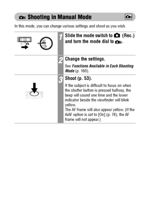 Page 6866
 Shooting in Manual Mode
In this mode, you can change various settings and shoot as you wish.
1Slide the mode switch to   (Rec.) 
and turn the mode 
dial to  . 
2Change the settings.
See Functions Available in Each Shooting 
Mode (p. 160).
3Shoot (p. 53).
If the subject is difficult to focus on when 
the shutter button is pressed halfway, the 
beep will sound one time and the lower 
indicator beside the viewfinder will blink 
yellow. 
The AF frame will also appear yellow. (If the 
AiAF option is set...