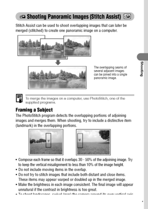 Page 6967
Shooting
 Shooting Panoramic Images (Stitch Assist)
Stitch Assist can be used to shoot overlapping images that can later be 
merged (stitched) to create one panoramic image on a computer.
To merge the images on a computer, use PhotoStitch, one of the 
supplied programs.
Framing a Subject
The PhotoStitch program detects the overlapping portions of adjoining 
images and merges them. When shooting, try to include a distinctive item 
(landmark) in the overlapping portions.
 Compose each frame so that it...