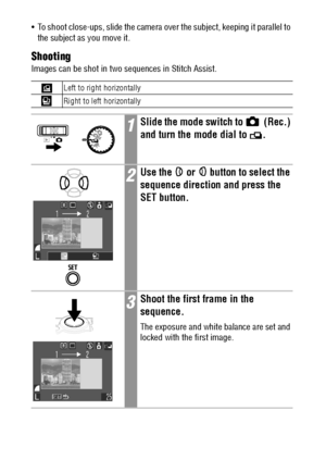 Page 7068
 To shoot close-ups, slide the camera over the subject, keeping it parallel to 
the subject as you move it.
Shooting
Images can be shot in two sequences in Stitch Assist.  
Left to right horizontally
Right to left horizontally
1Slide the mode switch to   (Rec.) 
and turn the mode dial to  .
2Use the   or   button to select the 
sequence direction and press the 
SET button.
3Shoot the first frame in the 
sequence.
The exposure and white balance are set and 
locked with the first image.
 