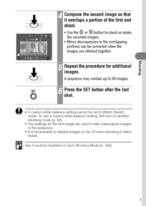 Page 7169
Shooting
 A custom white balance setting cannot be set in [Stitch Assist] 
mode. To use a custom white balance setting, first set it in another 
shooting mode (p. 82).
 The settings for the first image are used to take subsequent images 
in the sequence.
 It is not possible to display images on the TV when shooting in Stitch 
Assist.
See Functions Available in Each Shooting Mode (p. 160).
4Compose the second image so that 
it overlaps a portion of the first and 
shoot.
 Use the   or   button to...