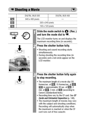 Page 7270
 Shooting a Movie    
DIGITAL IXUS 500DIGITAL IXUS 430
640 x 480 pixels —
320 x 240 pixels
160 x 120 pixels
1Slide the mode switch to   (Rec.) 
and turn the mode 
dial to  .
The LCD monitor turns on and displays the 
maximum recording time (in seconds).
2Press the shutter button fully.
 Shooting and sound recording starts 
simultaneously.
 During shooting the recording time (in 
seconds) and a red circle appear on the 
LCD monitor.
3Press the shutter button fully again 
to stop recording.
 The...