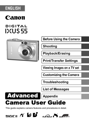 Page 1Camera User GuideAdvanced 
DIGITAL CAMERAAdvanced Camera User Guide
Before Using the CameraShooting
Playback/Erasing
Print/Transfer SettingsViewing Images on a TV setCustomizing the CameraTroubleshooting
List of Messages
This guide explains camera features and procedures in detail.
Appendix
ENGLISH
CEL-SF3H210 © 2005 CANON INC.
 