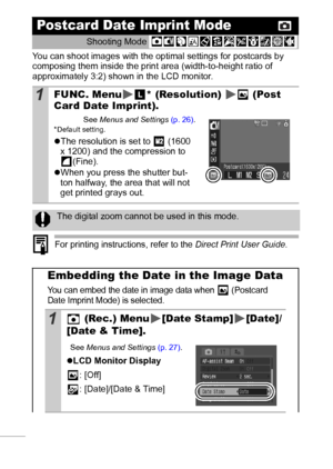 Page 4038
You can shoot images with the optimal settings for postcards by 
composing them inside the print area (width-to-height ratio of 
approximately 3:2) shown in the LCD monitor.
 
For printing instructions, refer to the Direct Print User Guide.
Postcard Date Imprint Mode
Shooting Mode 
1FUNC. Menu * (Resolution)   (Post 
Card Date Imprint).
See Menus and Settings (p. 26).* Default setting.
zThe resolution is set to   (1600 
x 1200) and the compression to 
(Fine).
zWhen you press the shutter but-
ton...