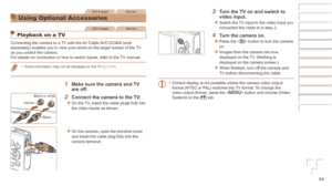 Page 8484
Still ImagesMovies
Using Optional Accessories
Still ImagesMovies
Playback on a TV
Connecting the camera to a TV with the AV Cable AVC-DC400 (sold 
separately) enables you to view your shots on the larger screen of the \
TV 
as you control the camera.
For details on connection or how to switch inputs, refer to the TV manual.
•	Some information may not be displayed on the TV (=  104).
1	 Make	sure	the	camera	and	TV	are	off.
2	 Connect	the	camera	to	the	TV.
zzOn the TV, insert the cable plugs fully into...