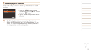 Page 9696
Disabling Eye-Fi Transfer
Configure the setting as follows to disable Eye-Fi transfer by the card, if 
necessary.
zzPress the  button, choose 
[Eye-Fi Settings] on the [3] tab, and then 
press the  button.
zzChoose [Eye-Fi trans.], and then choose 
[Disable].
•	 [Eye-Fi Settings] is not shown unless an Eye-Fi card is in the 
camera with its write-protect tab in the unlocked position. For this 
reason, you cannot change settings for an inserted Eye-Fi card if 
the write-protect tab is in the locked...