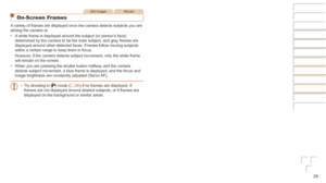 Page 2929
Still ImagesMovies
On-Screen Frames
A variety of frames are displayed once the camera detects subjects you ar\
e 
aiming the camera at.
•	A white frame is displayed around the subject (or person’s face) 
determined by the camera to be the main subject, and gray frames are 
displayed around other detected faces. Frames follow moving subjects 
within a certain range to keep them in focus.
However, if the camera detects subject movement, only the white frame 
will remain on the screen.
•	 When you are...