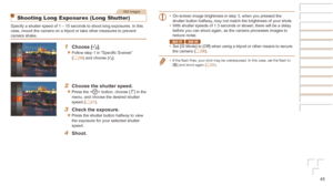 Page 4545
Still Images
Shooting Long Exposures (Long Shutter)
Specify a shutter speed of 1 – 15 seconds to shoot long exposures. In\
 this 
case, mount the camera on a tripod or take other measures to prevent 
camera shake.
1	 Choose	[N].
zzFollow step 1 in “Specific Scenes” 
(=  39) and choose [N].
2	 Choose	the	shutter	speed.
zzPress the  button, choose [)] in the 
menu, and choose the desired shutter 
speed (=
  21).
3	 Check	the	exposure.
zzPress the shutter button halfway to view 
the exposure for your...