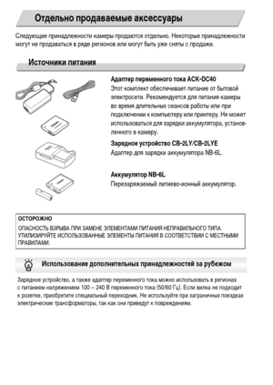 Page 3838
Следующие принадлежности камеры продаются отдельно. Некоторые принадлежности 
могут не продаваться в ряде регионов или могут быть уже сняты с продажи.
Источники питания
Адаптер переменного тока ACK-DC40
Этот комплект обеспечивает питание от бытовой 
электросети. Рекомендуется для питания камеры 
во время длительных сеансов работы или при 
подключении к компьютеру или принтеру. Не может 
использоваться для зарядки аккумулятора, установ-
ленного в камеру.
Зарядное устройство CB-2LY/CB-2LYE
Адаптер для...