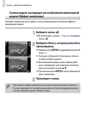 Page 58Съемка с добавлением эффектов
58
Съемка кадров, выглядящих как изображение миниатюрной 
модели (Эффект миниатюры)
Размывает выбранные части сверху и снизу изображения для получения эффекта 
миниатюрной модели.
Выберите значок  .
∆В соответствии с шагами 1 – 2 на стр. 54 выберите 
значок .
Выберите область, которая должна быть 
сфокусирована.
∆Нажмите кнопку n и удерживайте ее нажатой 
более 1 с.
 На экране отображается белая рамка (область, 
которая не будет размыта).
∆Для изменения размера рамки...