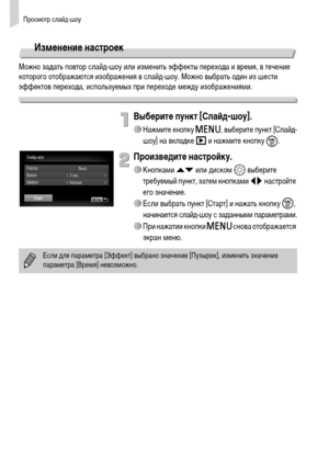 Page 112Просмотр слайд-шоу
112
Изменение настроек
Можно задать повтор слайд-шоу или изменить эффекты перехода и время, в течение 
которого отображаются изображения в слайд-шоу. Можно выбрать один из шести 
эффектов перехода, используемых при переходе между изображениями.
Выберите пункт [Слайд-шоу].
∆Нажмите кнопку n, выберите пункт [Слайд-
шоу] на вкладке 1 и нажмите кнопку 
m.
Произведите настройку.
∆Кнопками op или диском – выберите 
требуемый пункт, затем кнопками qr настройте 
его значение.
∆Если выбрать...