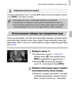 Page 61Использование таймера при определении лица
61
Чтобы снять фотографию с участием самого фотографа (например, групповой портрет), 
скомпонуйте кадр и нажмите кнопку спуска затвора. Камера производит съемку трех 
кадров прибл. через 2 с после того, как Вы появитесь в кадре и камера обнаружит Ваше 
лицо (стр. 84).
Выберите значок  .
∆В соответствии с шагами 1 – 2 на стр. 54 
выберите значок  , затем нажмите кнопку 
n и удерживайте ее нажатой более 1 с.
∆Кнопками qr или диском – выберите 
значок , затем...