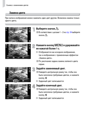 Page 96Съемка с изменением цветов
96
Замена цвета
При записи изображения можно заменить один цвет другим. Возможна замена только 
одного цвета.
Выберите значок Y.
∆В соответствии с шагами 1 – 2 на стр. 54 выберите 
значок Y.
Нажмите кнопку n и удерживайте 
ее нажатой более 1 с.
 Отображаются как исходное изображение, 
так и изображение с примененным эффектом 
«Замена цвета».
∆По умолчанию задана замена зеленого цвета 
серым.
Задайте заменяемый цвет.
∆Наведите центральную рамку так, чтобы она 
была заполнена...