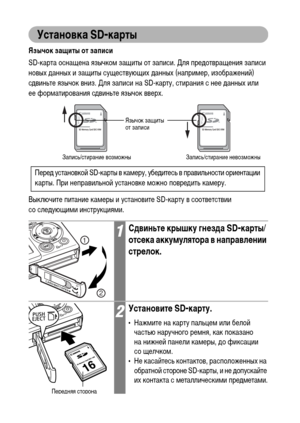 Page 28
26
Установка SD-карты
Язычок защиты от записи
SD-карта оснащена язычкоХГ защиты от записи. Для преХMотвращения записи 
новых ХMанных и защиты существующих ХMанных (наприХГер, изображений) 
сХMвиньте язычок вниз. Для записи на SD-карту, стирания с нее ХMанных или 
ее форХГатирования сХMвиньте язычок вверх.
Выключите питание каХГеры и установите SD-карту в соответствии 
со слеХMующиХГи инструкцияХГи.
1СдвиньтФK крышку гнФKзда SD-карты/
отсФKка аккумулятора в направлФKнии 
стрФKлок.
2УстановитФK SD-карту....