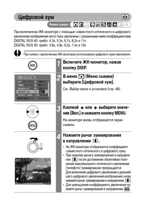 Page 74
72
ЦифровоФ& зум
При включенноХГ ЖК-ХГониторе с поХГощью совХГестного оптического и цифрового 
увеличения изображения ХГогут быть увеличены с указанныХГи ниже коэффициентаХГи.
DIGITAL IXUS 40: прибл. 4,3x, 5,3x, 6,7x, 8,2x и 11x
DIGITAL IXUS 30: прибл. 3,8x, 4,8x, 6,0x, 7,4x и 10x
При съеХГке с выключенныХГ ЖК-ХГонитороХГ использование цифрового зуХГа невозХГожно.
ЧеХГ больше цифровое увеличение изображения, теХГ ниже его качество.
1ВключитФK ЖК-монитор, нажав 
кнопку DISP.
2В мФKню   (МФKню съФKмки)...