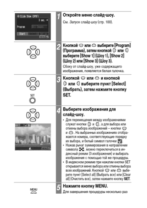 Page 104102
1Откройте меню слайд-шоу.
См. Запуск слайд-шоу (стр. 100).
2Кнопкой   или   выберите [Program] 
(Программа), затем кнопкой   или   
выберите [Show 1] (Шоу 1), [Show 2] 
(Шоу 2) или [Show 3] (Шоу 3).
Сбоку от слайд-шоу, уже содержащего 
изображения, появляется белая галочка.
3Кнопкой   или   и кнопкой 
или   выберите пункт [Select] 
(Выбрать), затем нажмите кнопку 
SET.
4Выберите изображения для 
слайд-шоу.
• Для перемещения между изображениями 
служат кнопки   и  , а для выбора или 
отмены выбора...