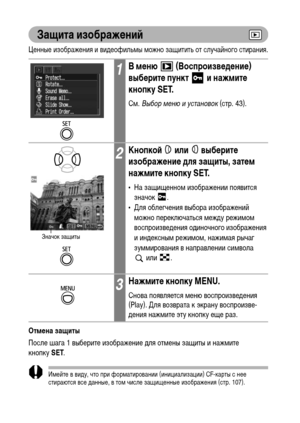 Page 106104
Защита изображений
Ценные изображения и видеофильмы можно защитить от случайного стирания.
Отмена защиты
После шага 1 выберите изображение для отмены защиты и нажмите 
кнопкуSET.
Имейте в виду, что при форматировании (инициализации) CF-карты с нее 
стираются все данные, в том числе защищенные изображения (стр. 107).
1В меню   (Воспроизведение) 
выберите пункт   и нажмите 
кнопку SET.
См. Выбор меню и установок (стр. 43).
2Кнопкой  или  выберите 
изображение для защиты, затем 
нажмите кнопку SET.
• На...