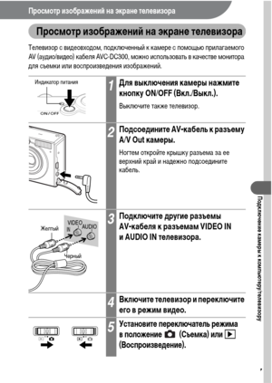 Page 129127
Подключение камеры к компьютеру/телевизору
Просмотр изображений на экране телевизора  
Просмотр изображений на экране телевизора
Телевизор с видеовходом, подключенный к камере с помощью прилагаемого 
AV (аудио/видео) кабеля AVC-DC300, можно использовать в качестве монитора 
для съемки или воспроизведения изображений. 
1Для выключения камеры нажмите 
кнопку ON/OFF (Вкл./Выкл.).
Выключите также телевизор.
2Подсоедините AV-кабель к разъему 
A/V Out камеры.
Ногтем откройте крышку разъема за ее 
верхний...