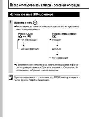 Page 1816
Перед использованием камеры – основные операции
В режиме индексного воспроизведения (стр. 72) ЖК-монитор не переклю-
чается в режим подробной индикации.
Использование ЖК-монитора
1Нажмите кнопку  .
zРежим индикации меняется при каждом нажатии кнопки в указанной 
ниже последовательности.
zВ режимах съемки при изменении какого-либо параметра информа-
ция о параметрах съемки отображается в течение приблизительно 6 с 
независимо от выбранного режима индикации.
Режим съемки Режим воспроизведения
(  или  )...