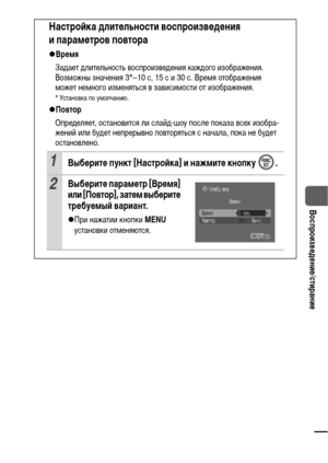 Page 8987
  Воспроизведение/стирание
Настройка длительности воспроизведения 
и параметров повтора
zВремя
Задает длительность воспроизведения каждого изображения. 
Возможны значения 3*–10 с, 15 с и 30 с. Время отображения 
может немного изменяться в зависимости от изображения.
* Установка по умолчанию.
zПовтор
Определяет, остановится ли слайд-шоу после показа всех изобра-
жений или будет непрерывно повторяться с начала, пока не будет 
остановлено.
1Выберите пункт [Настройка] и нажмите кнопку  .
2Выберите...