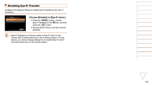 Page 102102
1
2
3
4
5
6
7
8
Cover 
Preliminary Notes  
and Legal Information
Contents: Basic 
Operations
Advanced Guide
Camera Basics
Smart Auto 
Mode
Other Shooting 
Modes
Playback Mode
Setting Menu
Accessories
Appendix
Index
Basic Guide
P Mode
Disabling Eye-Fi Transfer
Configure	the	setting	as	follows	to	disable	Eye-Fi	transfer	by	the	card,	if	necessary.
Choose [Disable] in [Eye-Fi trans.].
zzPress the  button, choose 
[Eye-Fi Settings] on the [3] tab, and then 
press the  button.
zzChoose [Eye-Fi trans.], and...