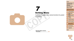 Page 106106
1
2
3
4
5
6
7
8
9
Cover
Preliminary	Notes	and	Legal	Information
Contents:		
Basic	Operations
Advanced	Guide
Camera	Basics
Smart
	Auto	Mode
Other	Shooting	Modes
P	Mode
Wi-Fi	Functions
Setting	Menu
Accessories
Appendix
Index
Basic	Guide
Playback	Mode
Cover
Advanced	Guide
7Setting	Menu
Setting Menu
Customize or adjust basic camera functions for greater 
convenience
7
4
Adjusting	Basic	Camera	Functions	............................... 107
 
COPY  