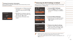 Page 11211 2
Erasing	Connection	InformationErase connection information (information about devices that you have 
connected to) as follows.
zzFollowing step 5 in “Editing Connection 
Information” (=  111), choose [Erase 
Connection Info] and press the < m> 
button.
zzAfter [Erase?] is displayed, press the 
 buttons to choose [OK], and 
then press the  button.
zzThe connection information will be 
erased.
Returning the Wi-Fi Settings to Default
Return the Wi-Fi settings to default if you transfer ownership of the...