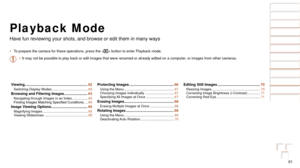 Page 6161
Before Use
Basic Guide
Advanced Guide
Camera Basics
Auto Mode
Other Shooting 
Modes
P Mode
Playback Mode
Setting Menu
Accessories
Appendix
Index
Before Use
Basic Guide
Advanced Guide
Camera Basics
Auto Mode
Other Shooting 
Modes
P Mode
Playback Mode
Setting Menu
Accessories
Appendix
Index
Playback Mode
Have fun reviewing your shots, and browse or edit them in many ways
•	To prepare the camera for these operations, press the < 1> button to enter Playback mode.
•	 It may not be possible to play back or...