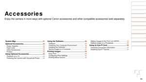 Page 8080
Before Use
Basic Guide
Advanced Guide
Camera Basics
Auto Mode
Other Shooting 
Modes
P Mode
Playback Mode
Setting Menu
Accessories
Appendix
Index
Before Use
Basic Guide
Advanced Guide
Camera Basics
Auto Mode
Other Shooting 
Modes
P Mode
Playback Mode
Setting Menu
Accessories
Appendix
Index
Accessories
Enjoy the camera in more ways with optional Canon accessories and other \
compatible accessories sold separately
System Map ......................................................81
Optional Accessories...
