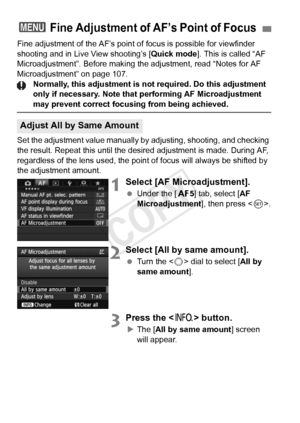 Page 102102
Fine adjustment of the AF’s point of focus is possible for viewfinder 
shooting and in Live View shooting’s [ Quick mode]. This is called “AF 
Microadjustment”. Before making the adjustment, read “Notes for AF\
 
Microadjustment” on page 107.
Normally, this adjustment is not required. Do this adjustment 
only if necessary. Note that performing AF Microadjustment 
may prevent correct focusing from being achieved.
Set the adjustment value manually by  adjusting, shooting, and checking 
the result....