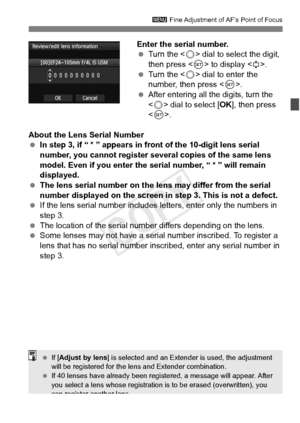 Page 105105
3 Fine Adjustment of AF’s Point of Focus
Enter the serial number.
 Turn the < 5> dial to select the digit, 
then press < 0> to display < r>.
  Turn the < 5> dial to enter the 
number, then press < 0>.
  After entering all the digits, turn the 
 dial to select [ OK], then press 
< 0 >.
About the Lens Serial Number
  In step 3, if “ * ” appears in fr ont of the 10-digit lens serial 
number, you cannot register several copies of the same lens 
model. Even if you enter the serial number, “ * ” will...