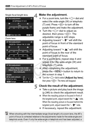 Page 1063 Fine Adjustment of AF’s Point of Focus
106
4Make the adjustment.
 For a zoom lens, turn the  dial and 
select the wide-angle (W) or telephoto 
(T) end. Press  to turn off the 
purple frame and make the adjustment.
  Turn the < 5> dial to adjust as 
desired, then press . The 
adjustable range is ±20 steps.
  Adjusting toward “–: ” will shift the 
point of focus in front of the standard 
point of focus.
  Adjusting toward “+: ” will shift the 
point of focus to the rear of the 
standard point of focus....