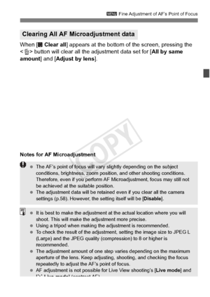 Page 107107
3 Fine Adjustment of AF’s Point of Focus
When [  Clear all ] appears at the bottom of the screen, pressing the 
< L > button will clear all the  adjustment data set for [All by same 
amount ] and [Adjust by lens ].
Notes for AF Microadjustment
Clearing All AF Microadjustment data
 The AF’s point of focus will vary  slightly depending on the subject 
conditions, brightness, zoom positi on, and other shooting conditions. 
Therefore, even if you perform AF Microadjustment, focus may still not 
be...