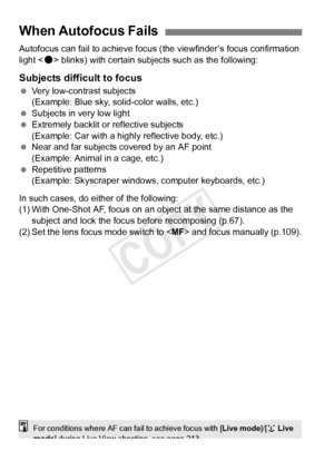 Page 108108
Autofocus can fail to achieve focus (the viewfinder’s focus confirmation 
light < o> blinks) with certain subjects such as the following:
Subjects difficult to focus
  Very low-contrast subjects
(Example: Blue sky, solid-color walls, etc.)
  Subjects in very low light
  Extremely backlit or reflective subjects
(Example: Car with a highly reflective body, etc.)
  Near and far subjects covered by an AF point 
(Example: Animal in a cage, etc.)
  Repetitive patterns
(Example: Skyscraper windows,...