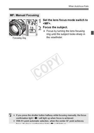 Page 109109
When Autofocus Fails
1Set the lens focus mode switch to 
.
2Focus the subject.
 Focus by turning the lens focusing 
ring until the subject looks sharp in 
the viewfinder.
MF: Manual Focusing
Focusing ring
 If you press the shutter  button halfway while focu sing manually, the focus 
confirmation light < o> will light up when  focus is achieved.
  With 61-point automa tic selection, when the center AF point achieves 
focus, the focus confirmation light < o> will light up.
COPY  