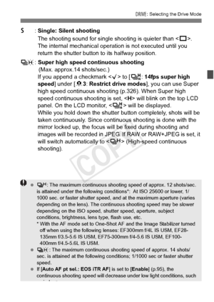 Page 111111
R: Selecting the Drive Mode
6: Single: Silent shooting
The shooting sound for single shooting is quieter than < u>. 
The internal mechanical operat ion is not executed until you 
return the shutter button to its halfway position.
K : Super high speed continuous shooting
(Max. approx.14 shots/sec.)
If you append a checkmark < X> to [ V: 14fps super high 
speed ] under [ 83: Restrict drive modes ], you can use Super 
high speed continuous shoo ting (p.326). When Super high 
speed continuous shooting is...