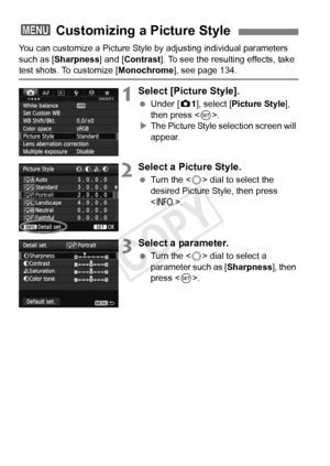 Page 132132
You can customize a Picture Style by adjusting individual parameters 
such as [Sharpness] and [Contrast ]. To see the resulting effects, take 
test shots. To customize [Monochrome], see page 134.
1Select [Picture Style].
 Under [z 1], select [Picture Style ], 
then press < 0>.
X The Picture Style selection screen will 
appear.
2Select a Picture Style.
  Turn the < 5> dial to select the 
desired Picture Style, then press 
< B >.
3Select a parameter.
 Turn the < 5> dial to select a 
parameter such as...