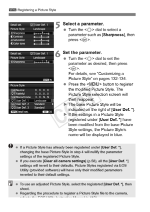 Page 136136
3 Registering a Picture Style
5Select a parameter.
 Turn the < 5> dial to select a 
parameter such as [Sharpness ], then 
press < 0>.
6Set the parameter.
  Turn the < 5> dial to set the 
parameter as desired, then press 
< 0 >. 
For details, see “Customizing a 
Picture Style” on pages 132-134.
  Press the < M> button to register 
the modified Picture Style. The 
Picture Style selection screen will 
then reappear.
X The base Picture Style will be 
indicated on the right of [ User Def. *].
X If the...