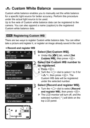 Page 138138
Custom white balance enables you to manually set the white balance 
for a specific light source for bette r accuracy. Perform this procedure 
under the actual light source to be used.
Up to five sets of Custom white balance data can be registered to the 
camera. You can also append a name (caption) to the registered 
Custom white balance data.
There are two ways to register Custom  white balance data. You can either 
take a picture and register it, or register an image already  saved in the card....