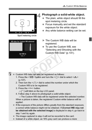 Page 139139
O Custom White Balance
4Photograph a solid-white object.
 The plain, white object should fill the 
spot metering circle.
  Focus manually and set the standard 
exposure for the white object.
  Any white balance setting can be set.
X The Custom WB data will be 
registered.
  To use the Custom WB, see  
“Selecting and Shooting with the 
Custom WB Data” (p.141).
Spot metering circle
 Custom WB data can also be registered as follows:
1. Press the < B> button and turn the < 5> dial to select < O>...